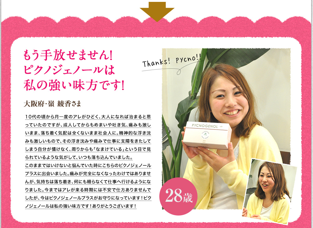 もう手放せません！ピクノジェノールプラスは私の強い味方です！大阪府、嶺　綾香様　10代の頃から生理痛が酷く成人してからも生理痛や月経前症候群が続き悩んでました。そんな時、ピクノジェノールプラスと出会いました。痛みが完全になくなったわけではありませんが、鎮痛剤なしでも仕事に行けるようになりました。今ではピクノジェノールプラスがお守りになっています！
