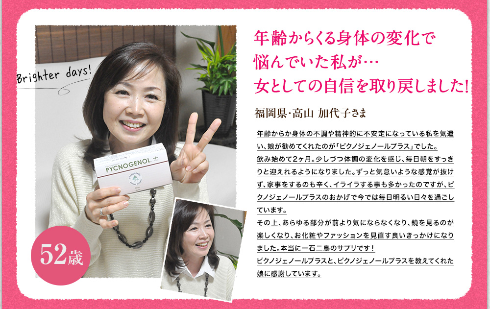 更年期で悩んでいた私が女としての自信をとりもどしました！福岡県、高山　加代子様　更年期で悩んでいたところ娘が紹介してくれたのがピクノジェノールプラス。飲みはじめて２ヶ月目、突然のホットフラッシュや肩の凝り、不眠まで解消されました。おまけにお肌も前より綺麗になり、まさに一石二鳥のサプリです。