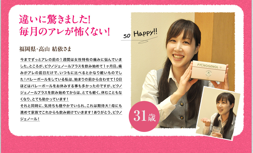 違いに驚きました。毎月の生理が怖くない！福岡県　高山　結衣様　生理前の1週間は腹痛や腰痛に悩んでいました。ピクノジェノールプラスを飲みはじめて1ヶ月目、効果を実感。生理前後のあの痛みもなく、おまけに冷え性も改善されました。これは期待大。これからもピクノジェノールプラスを続けていきます。